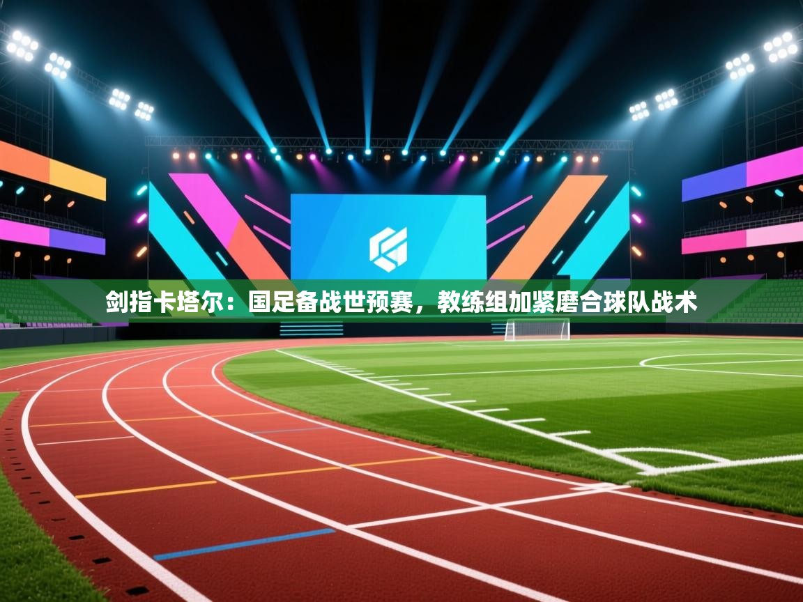 剑指卡塔尔：国足备战世预赛，教练组加紧磨合球队战术