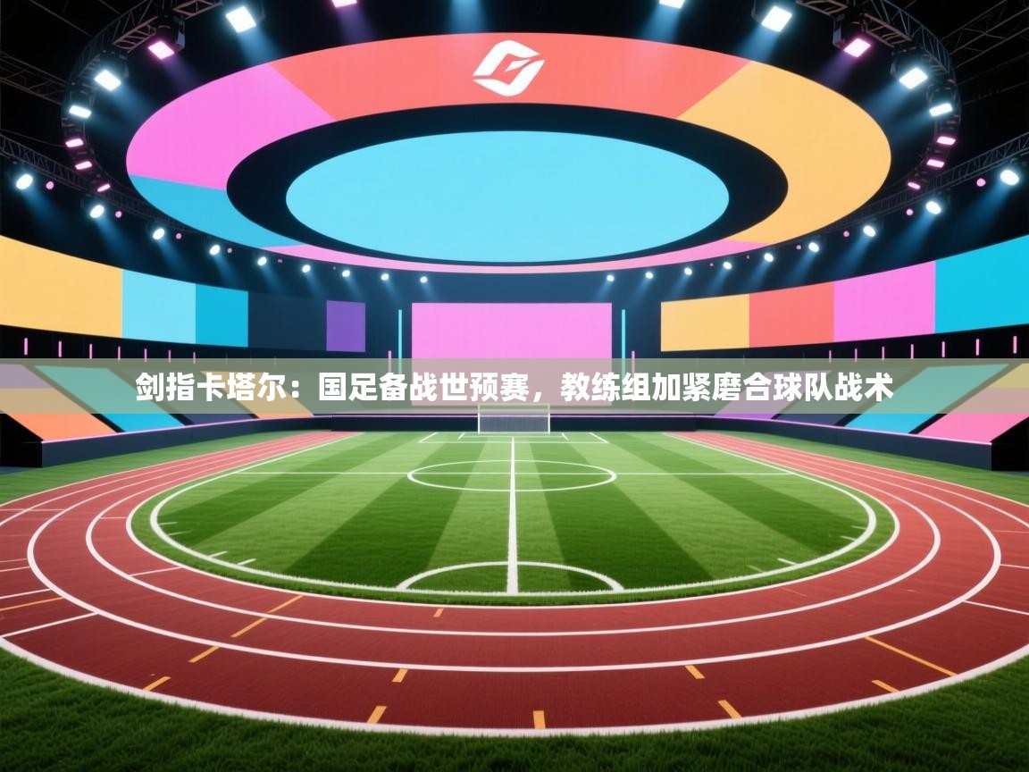 剑指卡塔尔：国足备战世预赛，教练组加紧磨合球队战术