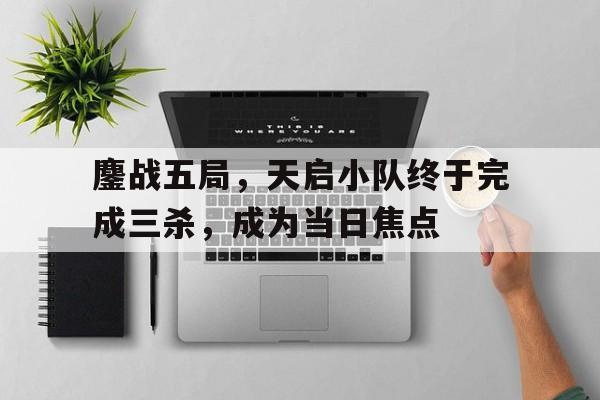 开云体育电脑版-鏖战五局，天启小队终于完成三杀，成为当日焦点