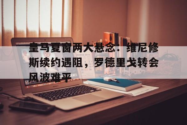 开云体育app-包含皇马夏窗两大悬念：维尼修斯续约遇阻，罗德里戈转会风波难平的词条